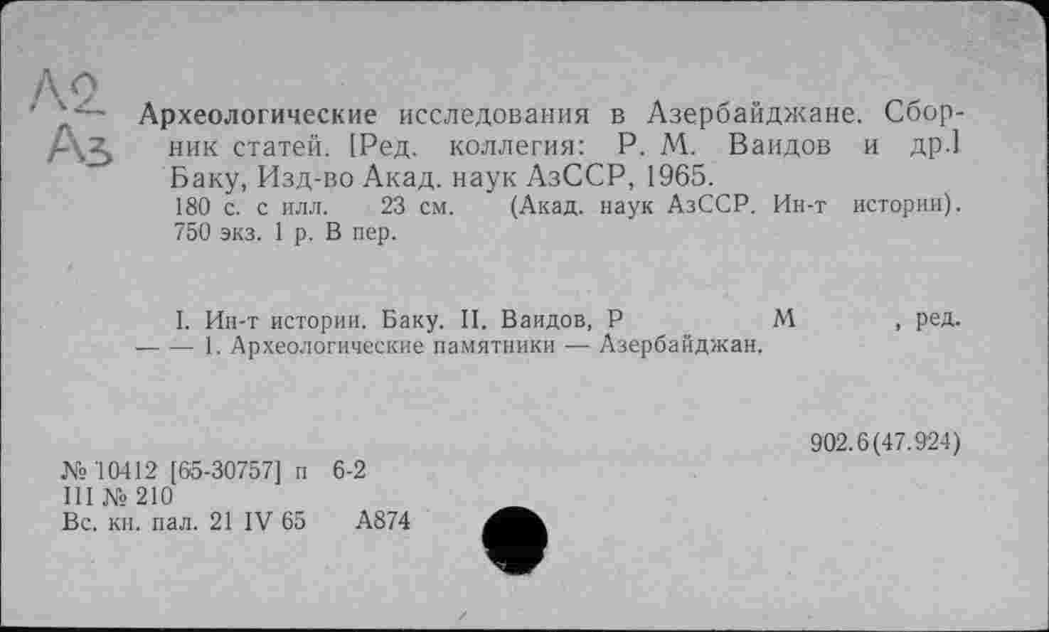 ﻿Ä2.
Аз
Археологические исследования в Азербайджане. Сборник статей. [Ред. коллегия: P. М. Ваидов и др.] Баку, Изд-во Акад, наук АзССР, 1965.
180 с. с илл. 23 см. (Акад, наук АзССР. Ин-т истории). 750 экз. 1 р. В пер.
I. Ин-т истории. Баку. II. Ваидов, P	М , ред.
-----1. Археологические памятники — Азербайджан.
№10412 [65-30757] п 6-2
III № 210
Вс. кн. пал. 21 IV 65	А874
902.6(47.924)